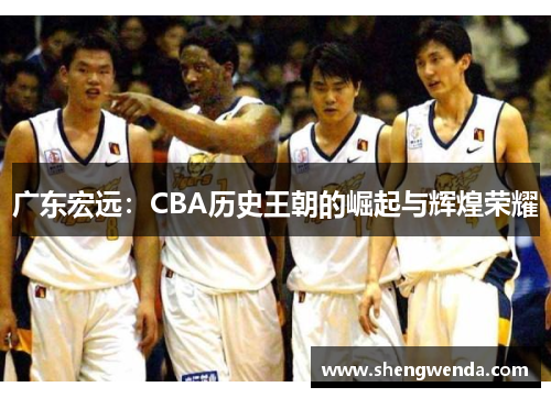 广东宏远:CBA历史王朝的崛起与辉煌荣耀 广东宏远:CBA历史王朝的崛起与辉煌荣耀