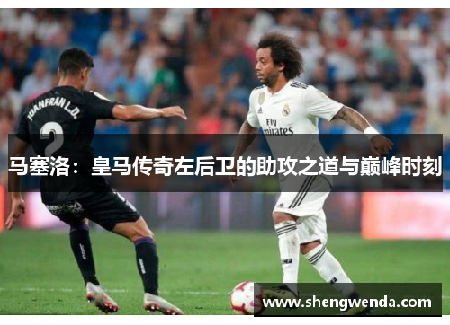 马塞洛:皇马传奇左后卫的助攻之道与巅峰时刻 马塞洛:皇马传奇左后卫的助攻之道与巅峰时刻