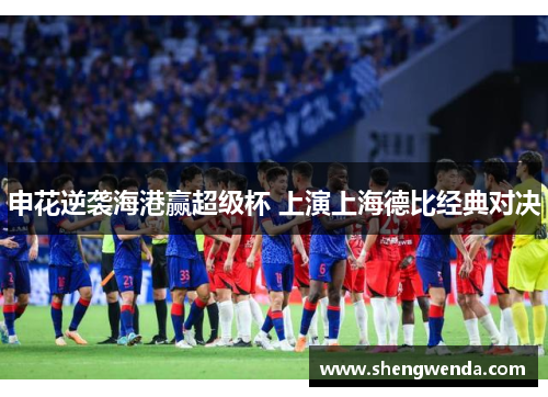 申花逆袭海港赢超级杯 上演上海德比经典对决 申花逆袭海港赢超级杯 上演上海德比经典对决