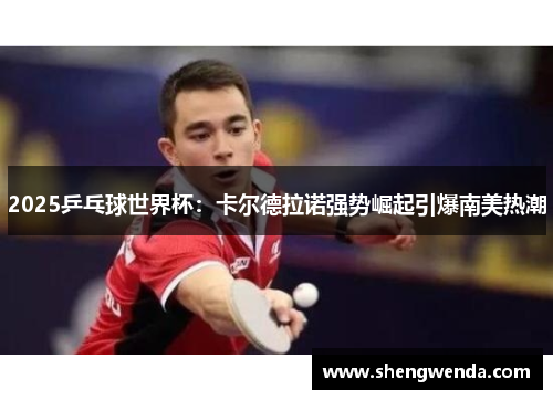 2025乒乓球世界杯:卡尔德拉诺强势崛起引爆南美热潮 2025乒乓球世界杯:卡尔德拉诺强势崛起引爆南美热潮