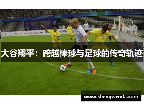 大谷翔平:跨越棒球与足球的传奇轨迹 大谷翔平:跨越棒球与足球的传奇轨迹