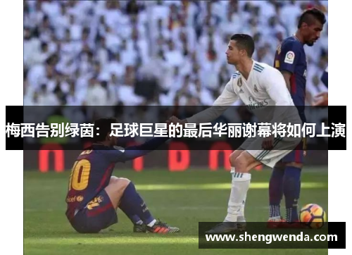 梅西告别绿茵:足球巨星的最后华丽谢幕将如何上演 梅西告别绿茵:足球巨星的最后华丽谢幕将如何上演