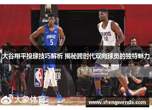 大谷翔平投球技巧解析 揭秘跨时代双向球员的独特魅力 大谷翔平投球技巧解析 揭秘跨时代双向球员的独特魅力