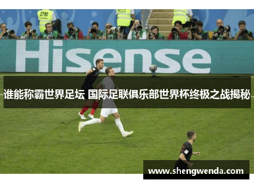 谁能称霸世界足坛 国际足联俱乐部世界杯终极之战揭秘 谁能称霸世界足坛 国际足联俱乐部世界杯终极之战揭秘