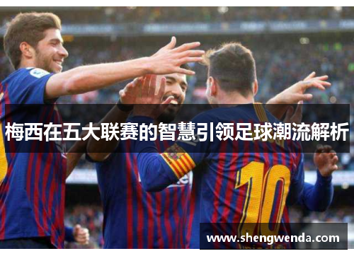 梅西在五大联赛的智慧引领足球潮流解析 梅西在五大联赛的智慧引领足球潮流解析